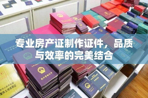 驻马店专业房产证制作证件，品质与效率的完美结合