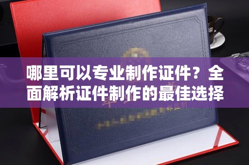 驻马店哪里可以专业制作证件？全面解析证件制作的最佳选择
